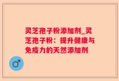 灵芝孢子粉添加剂_灵芝孢子粉：提升健康与免疫力的天然添加剂