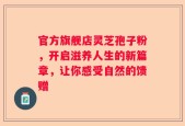 官方旗舰店灵芝孢子粉，开启滋养人生的新篇章，让你感受自然的馈赠