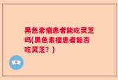 黑色素瘤患者能吃灵芝吗(黑色素瘤患者能否吃灵芝？)