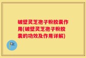 破壁灵芝孢子粉胶囊作用(破壁灵芝孢子粉胶囊的功效及作用详解)