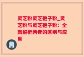 灵芝粉灵芝孢子粉_灵芝粉与灵芝孢子粉：全面解析两者的区别与应用