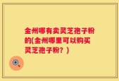 金州哪有卖灵芝孢子粉的(金州哪里可以购买灵芝孢子粉？)