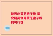 能否吃灵芝孢子粉 探究期间食用灵芝孢子粉的可行性