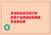京东购买灵芝孢子粉 优质产品便捷选购健康养生新选择