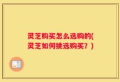 灵芝购买怎么选购的(灵芝如何挑选购买？)