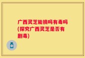 广西灵芝能摘吗有毒吗(探究广西灵芝是否有剧毒)