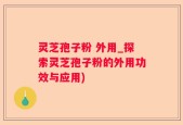灵芝孢子粉 外用_探索灵芝孢子粉的外用功效与应用)