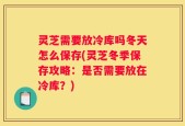 灵芝需要放冷库吗冬天怎么保存(灵芝冬季保存攻略：是否需要放在冷库？)