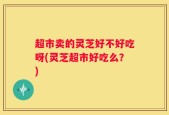 超市卖的灵芝好不好吃呀(灵芝超市好吃么？)