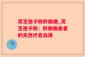 灵芝孢子粉肝胆病_灵芝孢子粉：肝胆病患者的天然疗愈选择