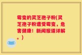 霉变的灵芝孢子粉(灵芝孢子粉遭受霉变，危害健康！新闻报道详解。)