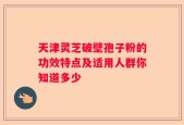 天津灵芝破壁孢子粉的功效特点及适用人群你知道多少