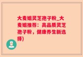 大麦姐灵芝孢子粉_大麦姐推荐：高品质灵芝孢子粉，健康养生新选择)