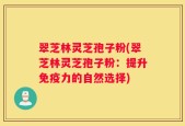 翠芝林灵芝孢子粉(翠芝林灵芝孢子粉：提升免疫力的自然选择)