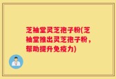 芝袖堂灵芝孢子粉(芝袖堂推出灵芝孢子粉，帮助提升免疫力)
