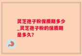 灵芝孢子粉保质期多少_灵芝孢子粉的保质期是多久？