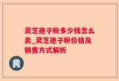 灵芝孢子粉多少钱怎么卖_灵芝孢子粉价格及销售方式解析