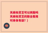 天麻和灵芝可以同服吗天麻和灵芝的联合服用对身体有益？)