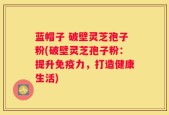 蓝帽子 破壁灵芝孢子粉(破壁灵芝孢子粉：提升免疫力，打造健康生活)