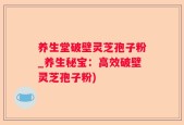养生堂破壁灵芝孢子粉_养生秘宝：高效破壁灵芝孢子粉)