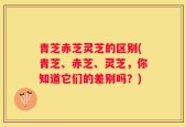 青芝赤芝灵芝的区别(青芝、赤芝、灵芝，你知道它们的差别吗？)