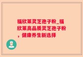 福欣莱灵芝孢子粉_福欣莱高品质灵芝孢子粉，健康养生新选择
