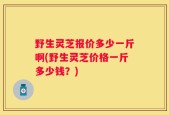 野生灵芝报价多少一斤啊(野生灵芝价格一斤多少钱？)