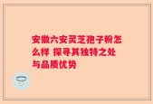 安徽六安灵芝孢子粉怎么样 探寻其独特之处与品质优势