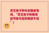 灵芝孢子粉吃后腹部发烧_“灵芝孢子粉服用后可能引起的腹部不适”)
