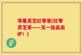 萍果灵芝红枣茶(红枣灵芝茶——又一佳品出炉！)