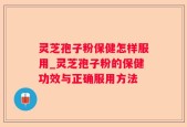 灵芝孢子粉保健怎样服用_灵芝孢子粉的保健功效与正确服用方法
