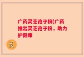 广药灵芝孢子粉(广药推出灵芝孢子粉，助力护健康