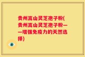 贵州嵩山灵芝孢子粉(贵州嵩山灵芝孢子粉——增强免疫力的天然选择)
