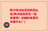 鸭子可以吃灵芝吗怎么吃(鸭子能和灵芝一起食用吗？正确的食用方法是什么？)