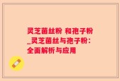 灵芝菌丝粉 和孢子粉_灵芝菌丝与孢子粉：全面解析与应用