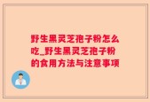 野生黑灵芝孢子粉怎么吃_野生黑灵芝孢子粉的食用方法与注意事项