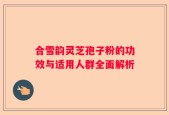 合雪韵灵芝孢子粉的功效与适用人群全面解析