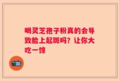 喝灵芝孢子粉真的会导致脸上起斑吗？让你大吃一惊