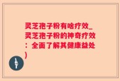 灵芝孢子粉有啥疗效_灵芝孢子粉的神奇疗效：全面了解其健康益处)