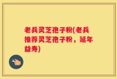 老兵灵芝孢子粉(老兵推荐灵芝孢子粉，延年益寿)