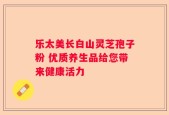 乐太美长白山灵芝孢子粉 优质养生品给您带来健康活力