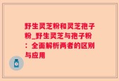 野生灵芝粉和灵芝孢子粉_野生灵芝与孢子粉：全面解析两者的区别与应用