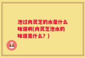 泡过肉灵芝的水是什么味道啊(肉灵芝泡水的味道是什么？)