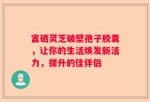 富硒灵芝破壁孢子胶囊，让你的生活焕发新活力，提升的佳伴侣