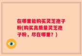 在哪里能购买灵芝孢子粉(购买高质量灵芝孢子粉，尽在哪里？)