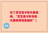 吃了灵芝孢子粉大便很稀_“灵芝孢子粉导致大便稀薄现象解析”)