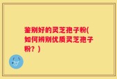 鉴别好的灵芝孢子粉(如何辨别优质灵芝孢子粉？)