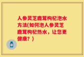 人参灵芝鹿茸枸杞泡水方法(如何泡人参灵芝鹿茸枸杞热水，让您更健康？)