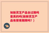 如新灵芝产品会过期吗是真的吗(新鲜灵芝产品有使用期限吗？)