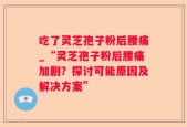 吃了灵芝孢子粉后腰痛_“灵芝孢子粉后腰痛加剧？探讨可能原因及解决方案”